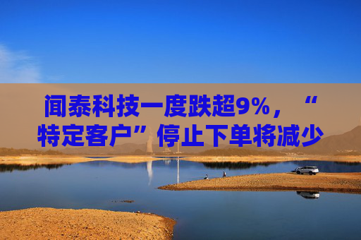 闻泰科技一度跌超9%，“特定客户”停止下单将减少超7亿元利润