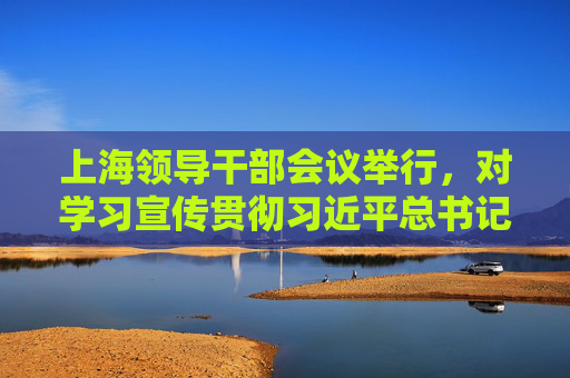 上海领导干部会议举行，对学习宣传贯彻习近平总书记重要讲话精神进行全面动员部署