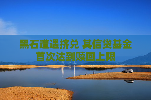 黑石遭遇挤兑 其信贷基金首次达到赎回上限