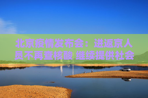 北京疫情发布会：进返京人员不再查核酸 继续提供社会面免费核酸