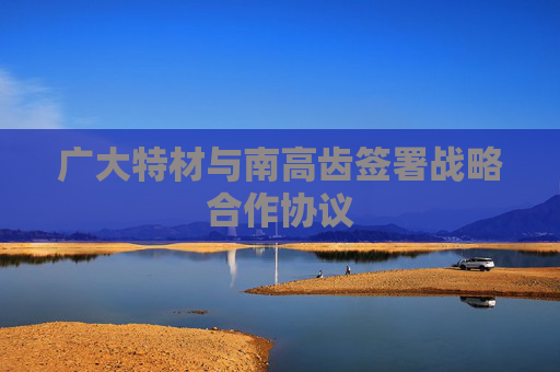 广大特材与南高齿签署战略合作协议
