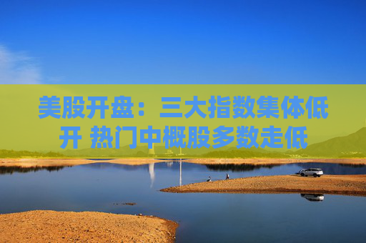 美股开盘：三大指数集体低开 热门中概股多数走低