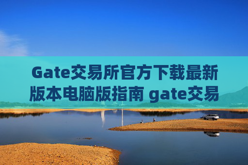 Gate交易所官方下载最新版本电脑版指南 gate交易所官方下载最新版本电脑版