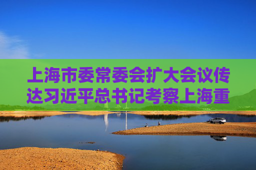 上海市委常委会扩大会议传达习近平总书记考察上海重要讲话精神和深入推进长三角一体化发展座谈会精神