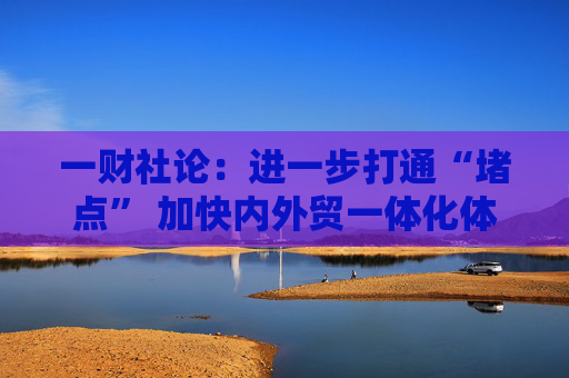 一财社论：进一步打通“堵点” 加快内外贸一体化体系建设