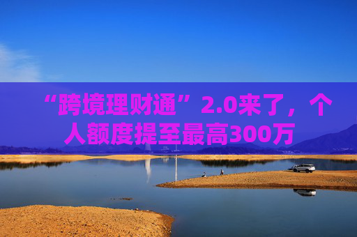 “跨境理财通”2.0来了，个人额度提至最高300万