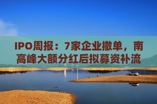 IPO周报：7家企业撤单，南高峰大额分红后拟募资补流被诟病