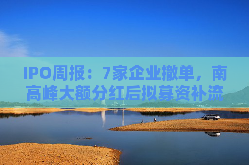 IPO周报：7家企业撤单，南高峰大额分红后拟募资补流被诟病