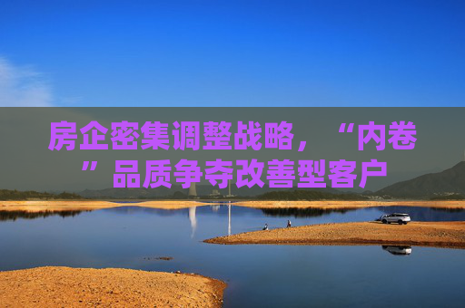 房企密集调整战略，“内卷”品质争夺改善型客户