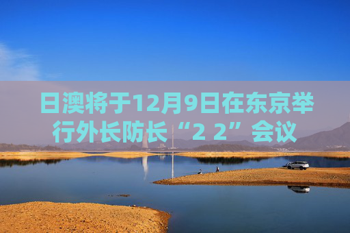 日澳将于12月9日在东京举行外长防长“2 2”会议