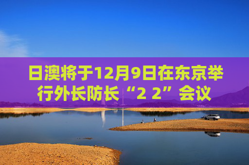 日澳将于12月9日在东京举行外长防长“2 2”会议
