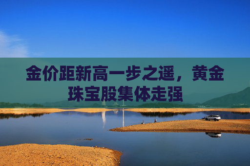 金价距新高一步之遥，黄金珠宝股集体走强