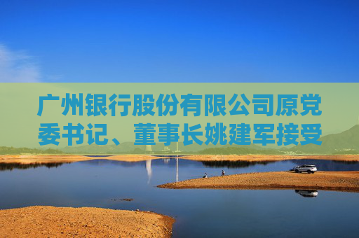 广州银行股份有限公司原党委书记、董事长姚建军接受纪律审查和监察调查