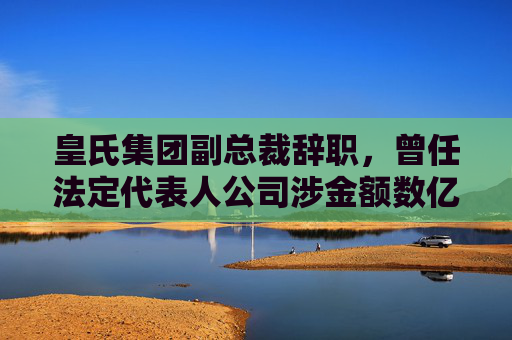 皇氏集团副总裁辞职，曾任法定代表人公司涉金额数亿诉讼