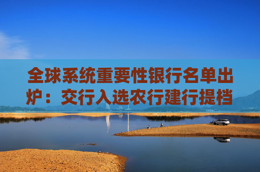 全球系统重要性银行名单出炉：交行入选农行建行提档，TLAC工具发行预期升温