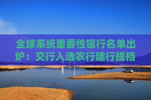 全球系统重要性银行名单出炉：交行入选农行建行提档，TLAC工具发行预期升温