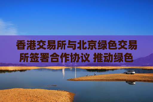 香港交易所与北京绿色交易所签署合作协议 推动绿色金融及可持续发展