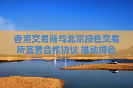 香港交易所与北京绿色交易所签署合作协议 推动绿色金融及可持续发展