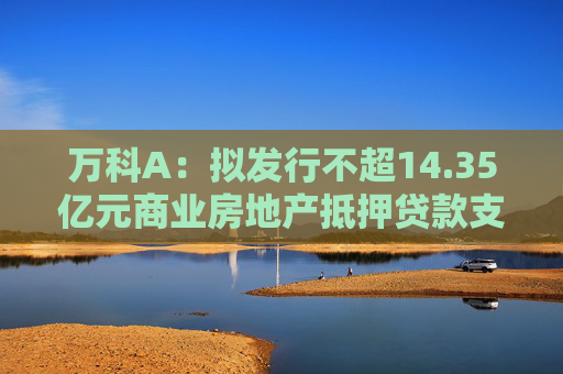 万科A：拟发行不超14.35亿元商业房地产抵押贷款支持证券