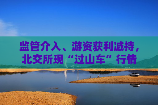监管介入、游资获利减持，北交所现“过山车”行情