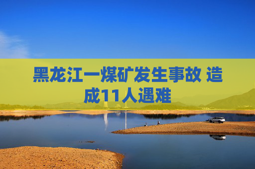 黑龙江一煤矿发生事故 造成11人遇难