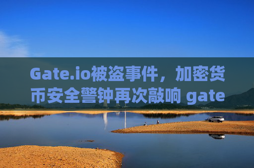 Gate.io被盗事件，加密货币安全警钟再次敲响 gate.io被盗