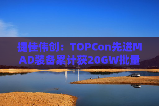 捷佳伟创：TOPCon先进MAD装备累计获20GW批量订单