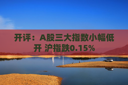 开评：A股三大指数小幅低开 沪指跌0.15%