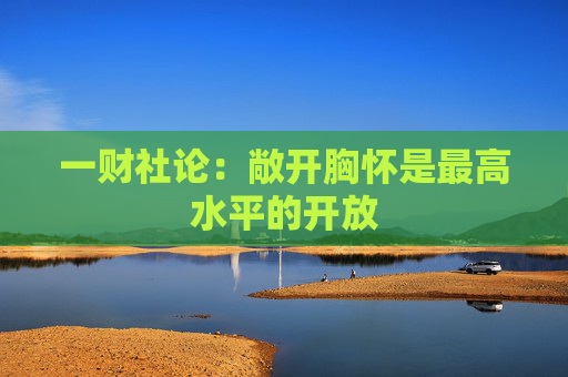 一财社论：敞开胸怀是最高水平的开放