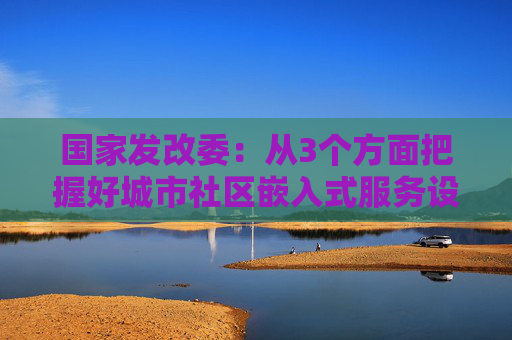 国家发改委：从3个方面把握好城市社区嵌入式服务设施建设工程定位