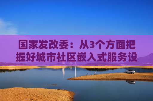 国家发改委：从3个方面把握好城市社区嵌入式服务设施建设工程定位