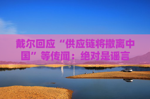 戴尔回应“供应链将撤离中国”等传闻：绝对是谣言