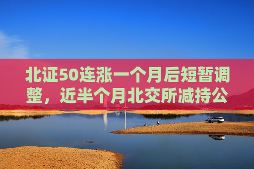 北证50连涨一个月后短暂调整，近半个月北交所减持公告大增