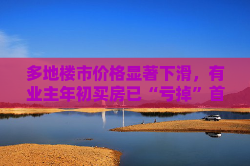 多地楼市价格显著下滑，有业主年初买房已“亏掉”首付