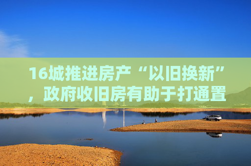 16城推进房产“以旧换新”，政府收旧房有助于打通置换卡点