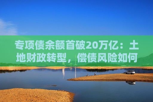 专项债余额首破20万亿：土地财政转型，偿债风险如何控
