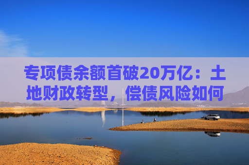 专项债余额首破20万亿：土地财政转型，偿债风险如何控