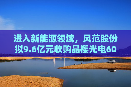 进入新能源领域，风范股份拟9.6亿元收购晶樱光电60%股权