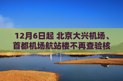12月6日起 北京大兴机场、首都机场航站楼不再查验核酸检测阴性证明