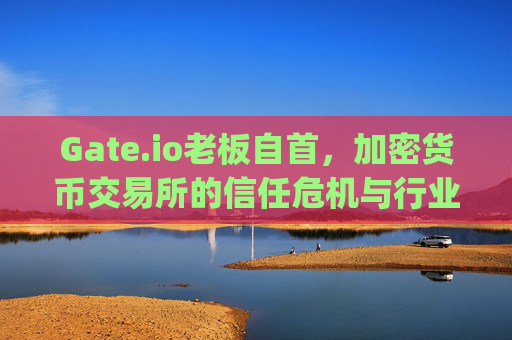 Gate.io老板自首，加密货币交易所的信任危机与行业反思 gate.io老板自首