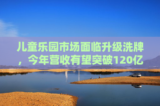 儿童乐园市场面临升级洗牌，今年营收有望突破120亿元
