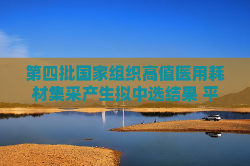 第四批国家组织高值医用耗材集采产生拟中选结果 平均降价70%左右