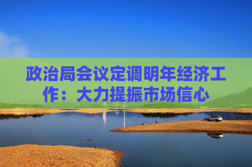 政治局会议定调明年经济工作：大力提振市场信心
