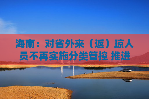 海南：对省外来（返）琼人员不再实施分类管控 推进离岛免税促消费