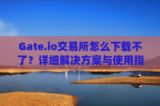 Gate.io交易所怎么下载不了？详细解决方案与使用指南 gateio gate交易所怎么下载不了