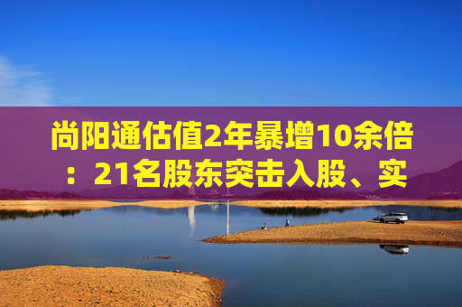 尚阳通估值2年暴增10余倍 ：21名股东突击入股、实控人已套现