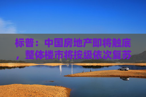 标普：中国房地产即将触底，整体楼市将按级依次复苏