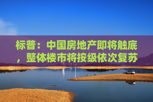 标普：中国房地产即将触底，整体楼市将按级依次复苏