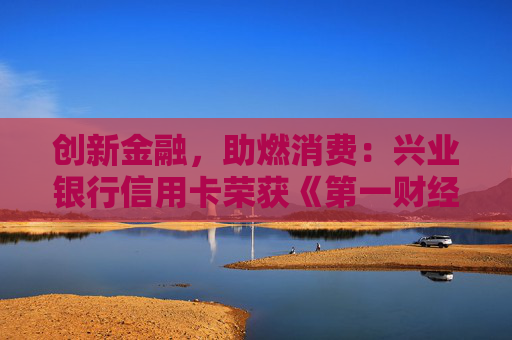 创新金融，助燃消费：兴业银行信用卡荣获《第一财经》“最佳消费创新信用卡中心”奖