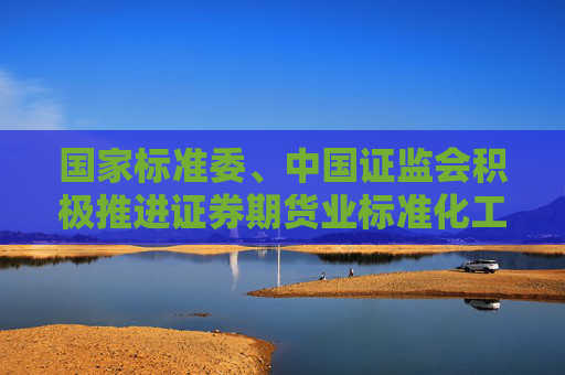 国家标准委、中国证监会积极推进证券期货业标准化工作